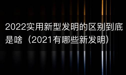 2022实用新型发明的区别到底是啥（2021有哪些新发明）