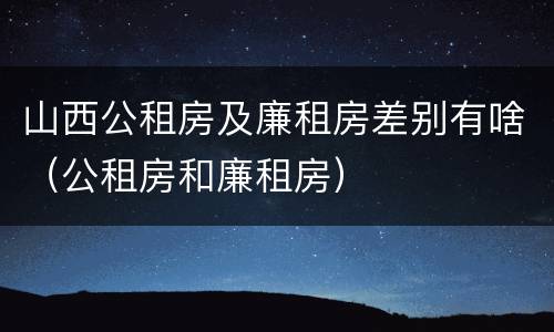 山西公租房及廉租房差别有啥（公租房和廉租房）