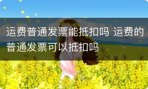 运费普通发票能抵扣吗 运费的普通发票可以抵扣吗
