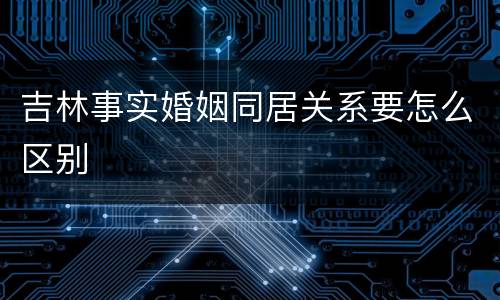 吉林事实婚姻同居关系要怎么区别