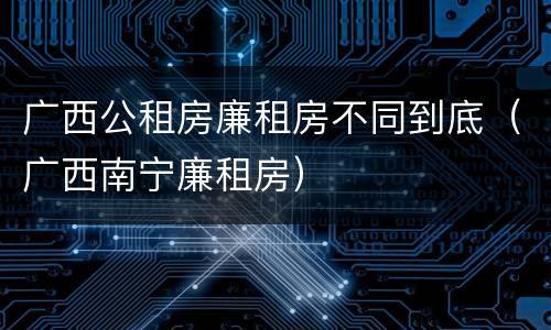 广西公租房廉租房不同到底（广西南宁廉租房）