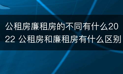 公租房廉租房的不同有什么2022 公租房和廉租房有什么区别?2019年的