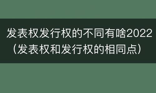发表权发行权的不同有啥2022（发表权和发行权的相同点）