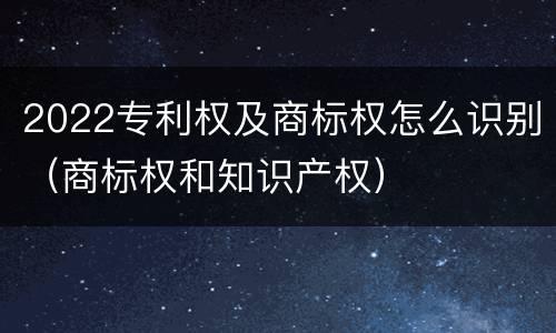 2022专利权及商标权怎么识别（商标权和知识产权）