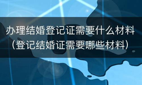 办理结婚登记证需要什么材料（登记结婚证需要哪些材料）