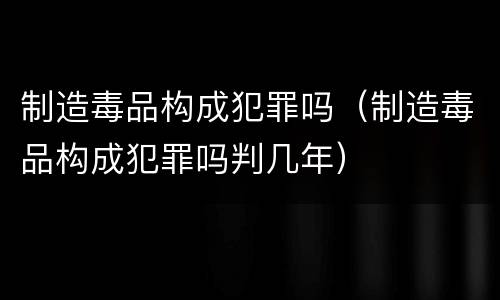 制造毒品构成犯罪吗（制造毒品构成犯罪吗判几年）