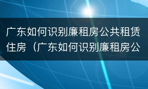 广东如何识别廉租房公共租赁住房（广东如何识别廉租房公共租赁住房呢）
