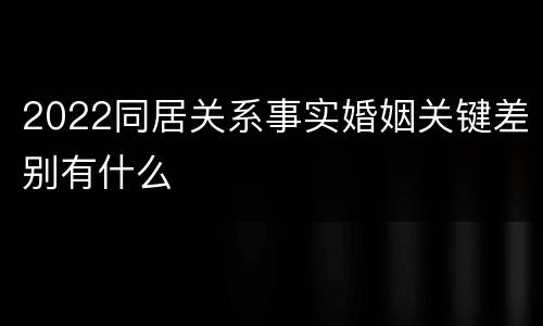 2022同居关系事实婚姻关键差别有什么