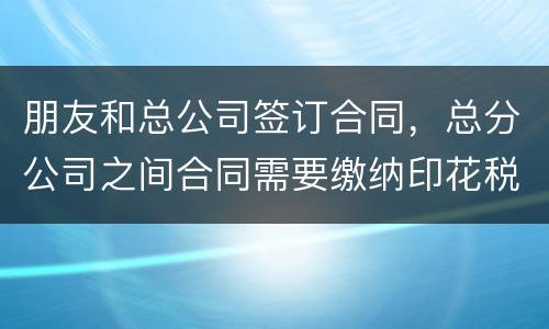 朋友和总公司签订合同，总分公司之间合同需要缴纳印花税吗