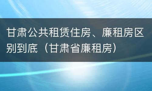 甘肃公共租赁住房、廉租房区别到底（甘肃省廉租房）
