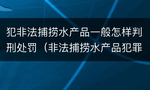 犯非法捕捞水产品一般怎样判刑处罚（非法捕捞水产品犯罪）