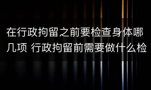 在行政拘留之前要检查身体哪几项 行政拘留前需要做什么检查