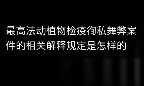 最高法动植物检疫徇私舞弊案件的相关解释规定是怎样的