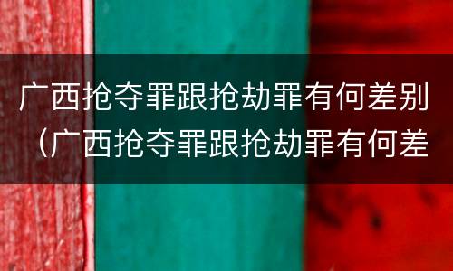 广西抢夺罪跟抢劫罪有何差别（广西抢夺罪跟抢劫罪有何差别呢）