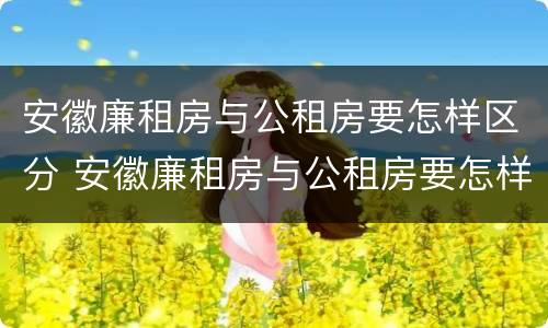 安徽廉租房与公租房要怎样区分 安徽廉租房与公租房要怎样区分出来