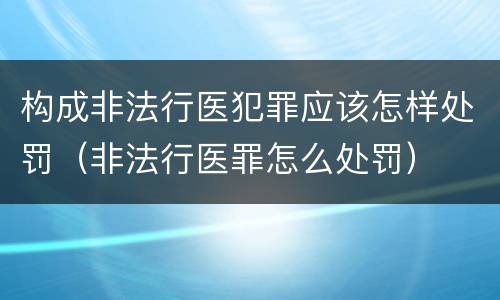 构成非法行医犯罪应该怎样处罚（非法行医罪怎么处罚）