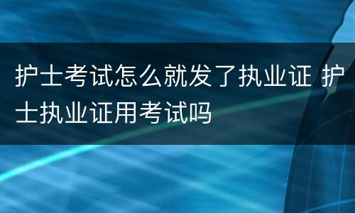护士考试怎么就发了执业证 护士执业证用考试吗