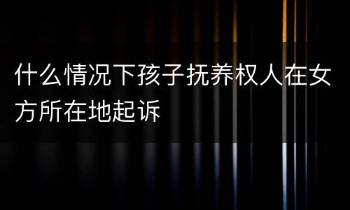 什么情况下孩子抚养权人在女方所在地起诉
