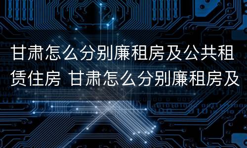 甘肃怎么分别廉租房及公共租赁住房 甘肃怎么分别廉租房及公共租赁住房等级
