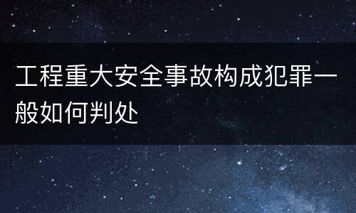 工程重大安全事故构成犯罪一般如何判处