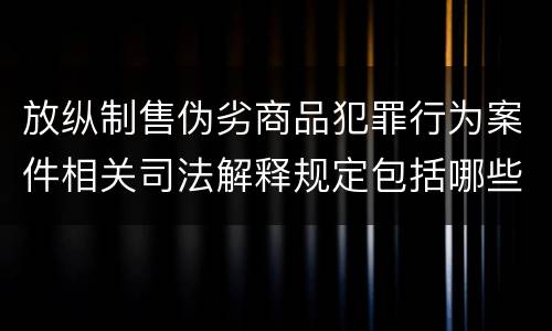 放纵制售伪劣商品犯罪行为案件相关司法解释规定包括哪些内容
