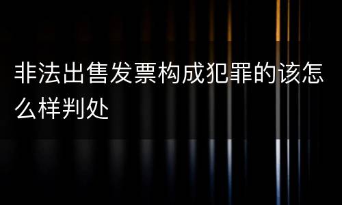 非法出售发票构成犯罪的该怎么样判处