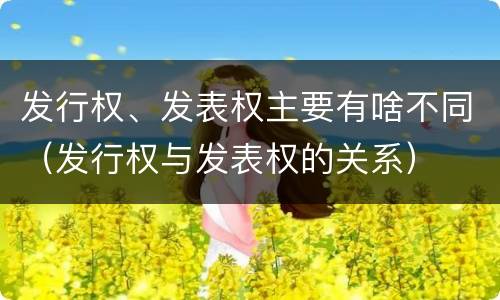 发行权、发表权主要有啥不同（发行权与发表权的关系）