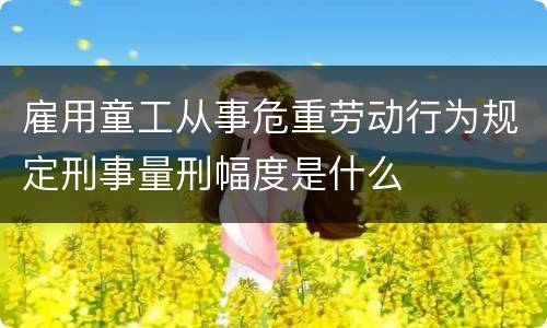 雇用童工从事危重劳动行为规定刑事量刑幅度是什么