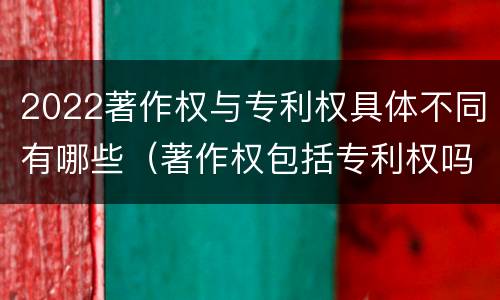 2022著作权与专利权具体不同有哪些（著作权包括专利权吗）