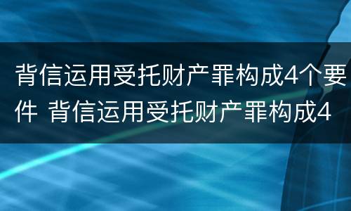 背信运用受托财产罪构成4个要件 背信运用受托财产罪构成4个要件有哪些
