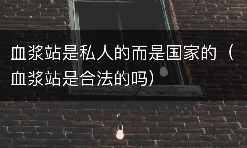 血浆站是私人的而是国家的（血浆站是合法的吗）