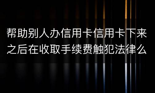 帮助别人办信用卡信用卡下来之后在收取手续费触犯法律么