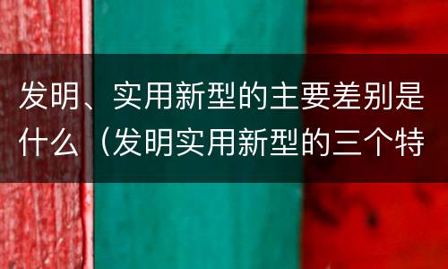 发明、实用新型的主要差别是什么（发明实用新型的三个特点）