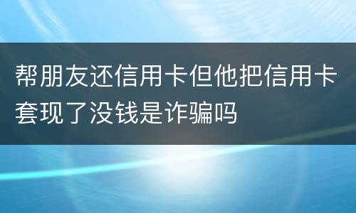 帮朋友还信用卡但他把信用卡套现了没钱是诈骗吗