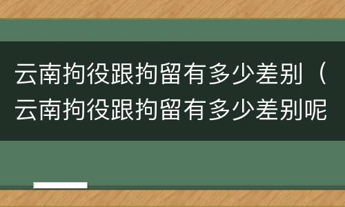 云南拘役跟拘留有多少差别（云南拘役跟拘留有多少差别呢）