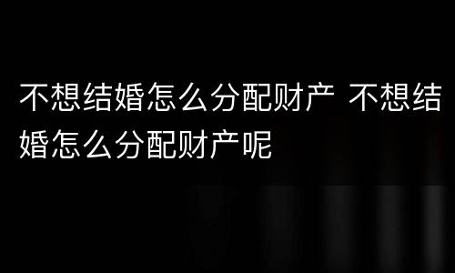 不想结婚怎么分配财产 不想结婚怎么分配财产呢