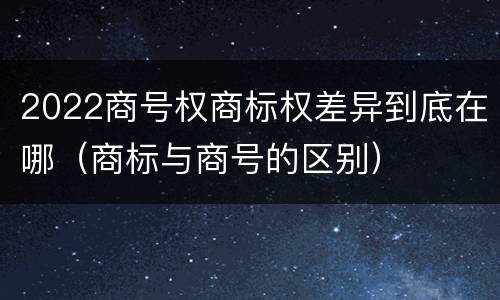 2022商号权商标权差异到底在哪（商标与商号的区别）