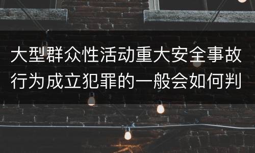 大型群众性活动重大安全事故行为成立犯罪的一般会如何判罚