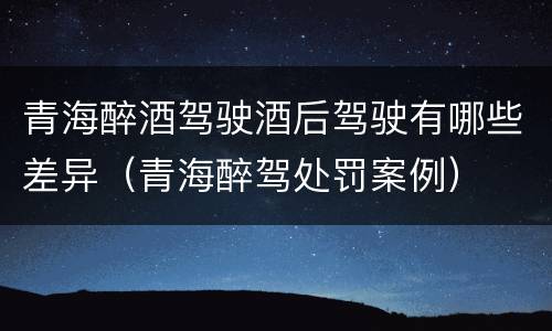青海醉酒驾驶酒后驾驶有哪些差异（青海醉驾处罚案例）