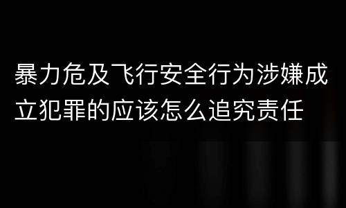 暴力危及飞行安全行为涉嫌成立犯罪的应该怎么追究责任