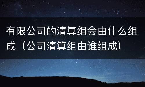 有限公司的清算组会由什么组成（公司清算组由谁组成）