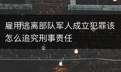 雇用逃离部队军人成立犯罪该怎么追究刑事责任
