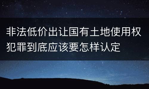 非法低价出让国有土地使用权犯罪到底应该要怎样认定