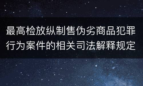 最高检放纵制售伪劣商品犯罪行为案件的相关司法解释规定具体是什么重要内容