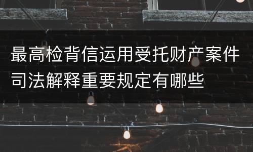 最高检背信运用受托财产案件司法解释重要规定有哪些