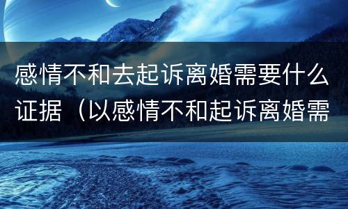 感情不和去起诉离婚需要什么证据（以感情不和起诉离婚需要什么证据）