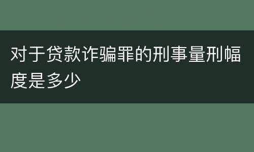 对于贷款诈骗罪的刑事量刑幅度是多少
