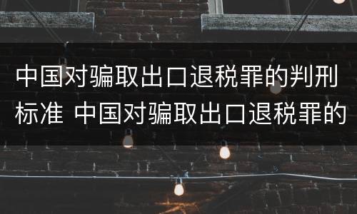 中国对骗取出口退税罪的判刑标准 中国对骗取出口退税罪的判刑标准是