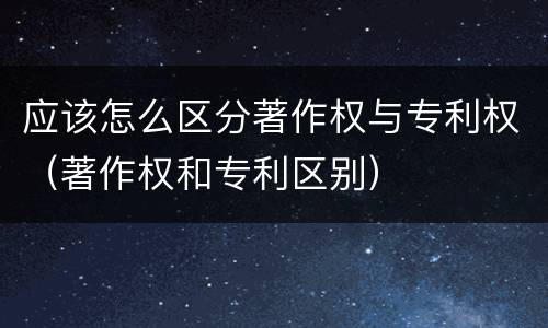 应该怎么区分著作权与专利权（著作权和专利区别）