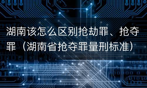 湖南该怎么区别抢劫罪、抢夺罪(湖南省抢夺罪量刑标准)